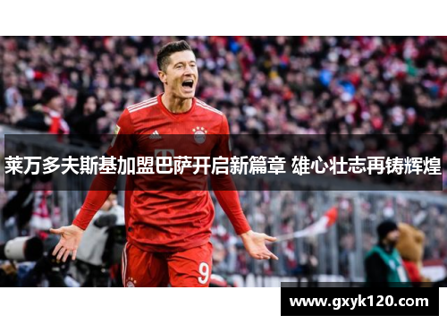 莱万多夫斯基加盟巴萨开启新篇章 雄心壮志再铸辉煌